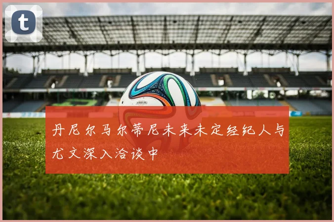 丹尼尔马尔蒂尼未来未定经纪人与尤文深入洽谈中