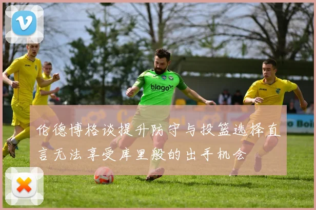 伦德博格谈提升防守与投篮选择直言无法享受库里般的出手机会