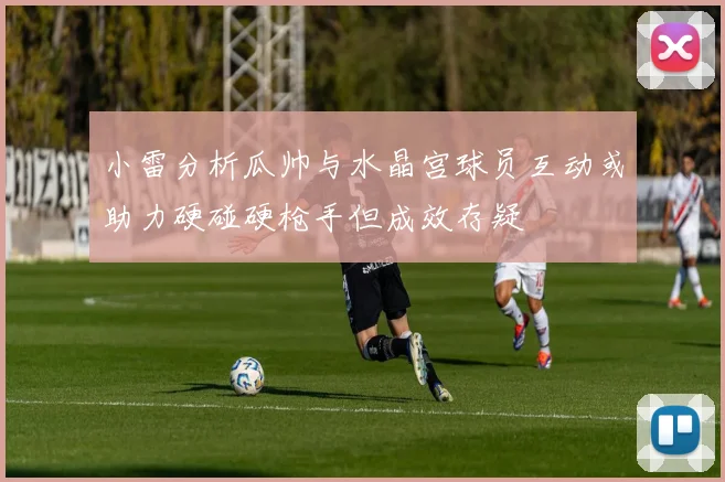小雷分析瓜帅与水晶宫球员互动或助力硬碰硬枪手但成效存疑
