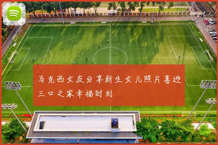 马克西女友分享新生女儿照片喜迎三口之家幸福时刻