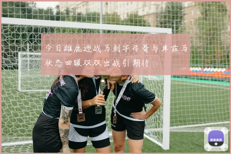 今日雄鹿迎战马刺字母哥与库兹马状态回暖双双出战引期待