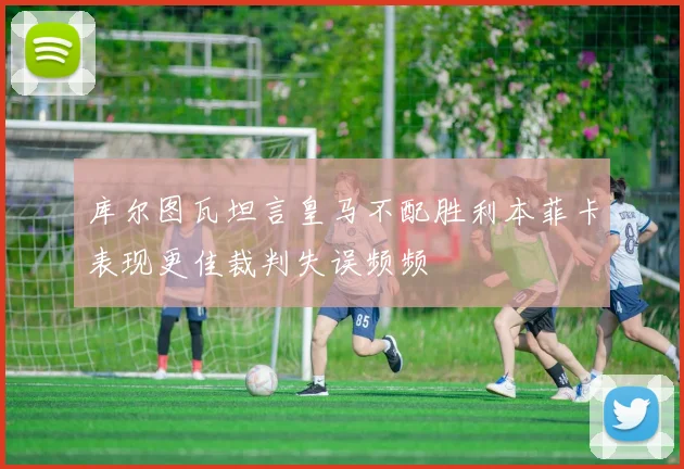库尔图瓦坦言皇马不配胜利本菲卡表现更佳裁判失误频频