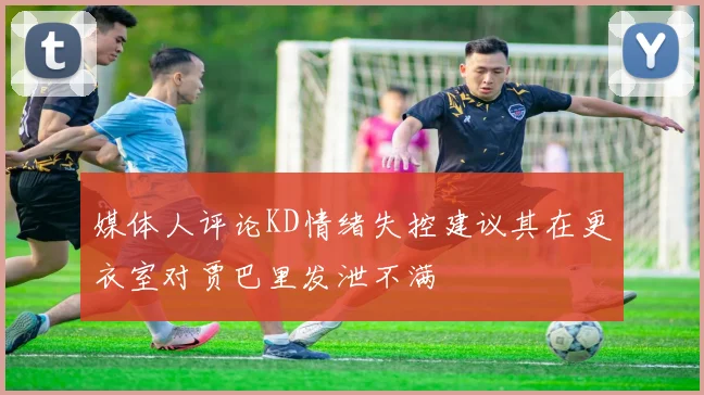 媒体人评论KD情绪失控建议其在更衣室对贾巴里发泄不满