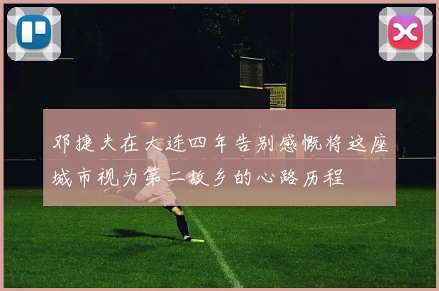 邓捷夫在大连四年告别感慨将这座城市视为第二故乡的心路历程