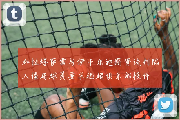加拉塔萨雷与伊卡尔迪薪资谈判陷入僵局球员要求远超俱乐部报价