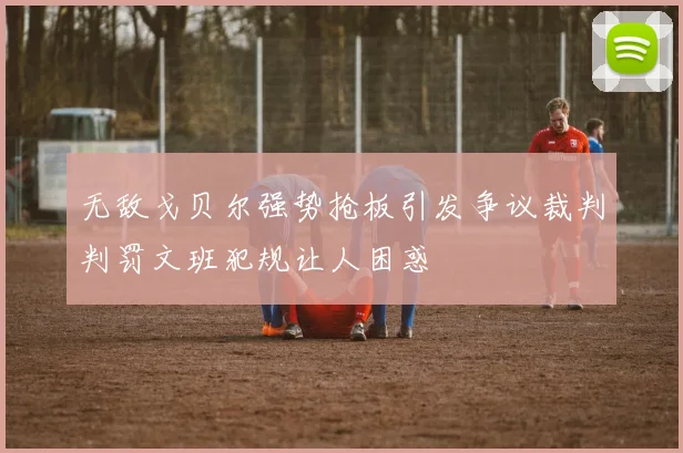 无敌戈贝尔强势抢板引发争议裁判判罚文班犯规让人困惑
