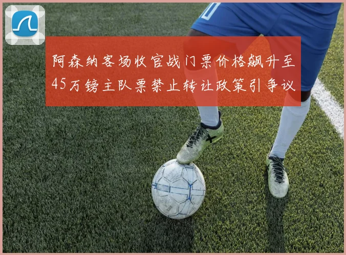 阿森纳客场收官战门票价格飙升至45万镑主队票禁止转让政策引争议