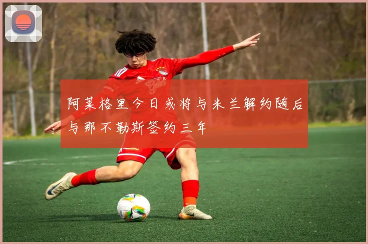 阿莱格里今日或将与米兰解约随后与那不勒斯签约三年