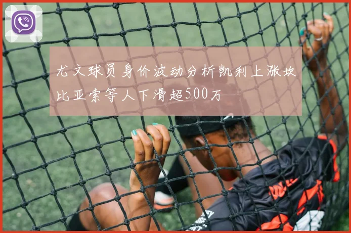 尤文球员身价波动分析凯利上涨坎比亚索等人下滑超500万