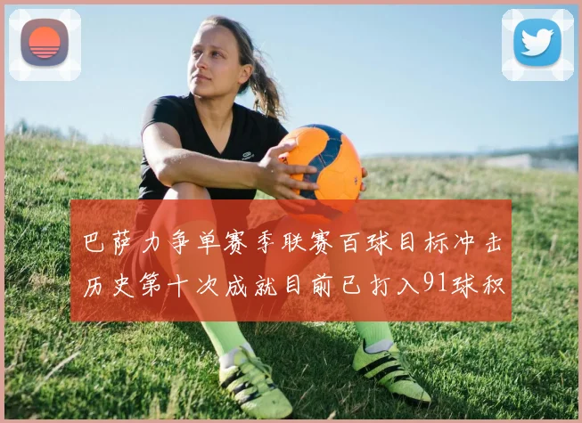 巴萨力争单赛季联赛百球目标冲击历史第十次成就目前已打入91球积91分