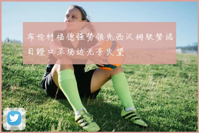布伦特福德强势领先西汉姆联努诺目瞪口呆场边无奈失望