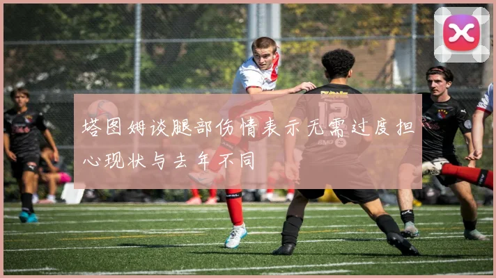 塔图姆谈腿部伤情表示无需过度担心现状与去年不同