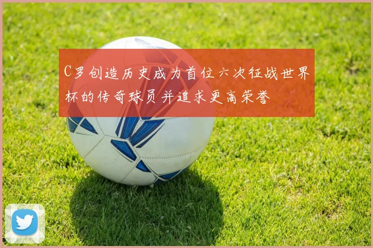 C罗创造历史成为首位六次征战世界杯的传奇球员并追求更高荣誉