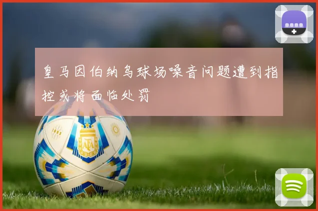 皇马因伯纳乌球场噪音问题遭到指控或将面临处罚